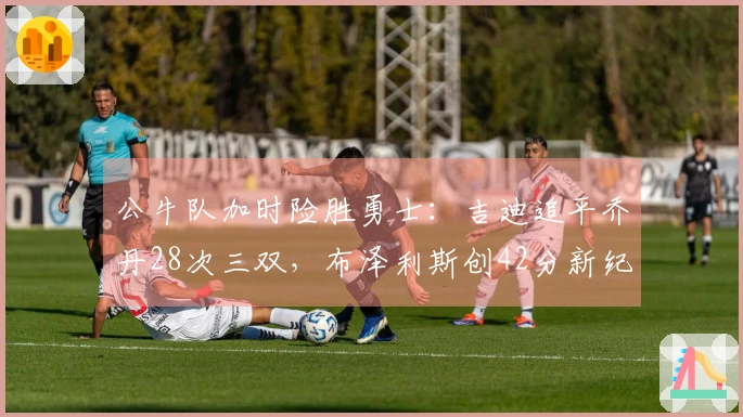 公牛队加时险胜勇士：吉迪追平乔丹28次三双，布泽利斯创42分新纪录