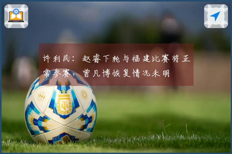 许利民：赵睿下轮与福建比赛将正常参赛，曾凡博恢复情况未明