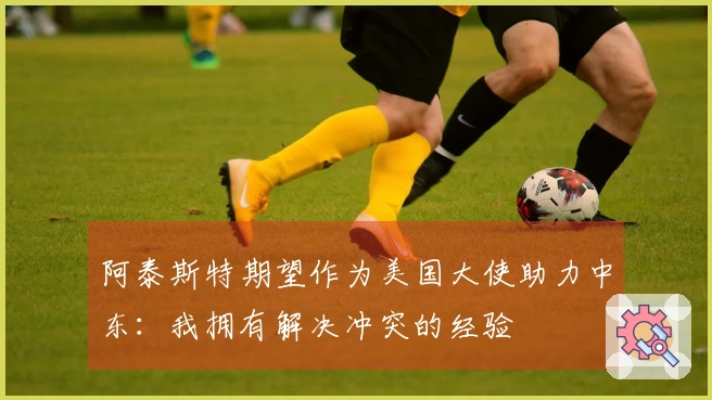 阿泰斯特期望作为美国大使助力中东：我拥有解决冲突的经验