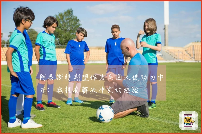 阿泰斯特期望作为美国大使助力中东：我拥有解决冲突的经验