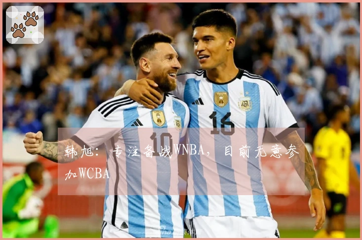 韩旭：专注备战WNBA，目前无意参加WCBA