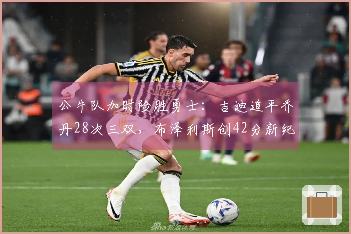 公牛队加时险胜勇士：吉迪追平乔丹28次三双，布泽利斯创42分新纪录