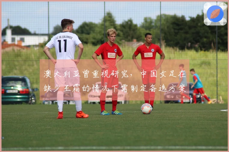 澳大利亚曾重视研究，中国女足在缺少王霜的情况下需制定备选方案