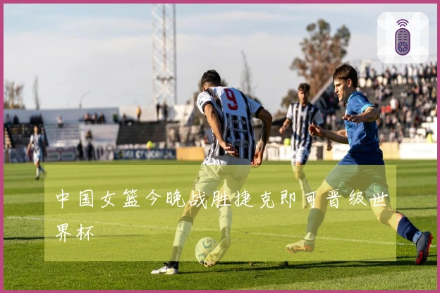 中国女篮今晚战胜捷克即可晋级世界杯