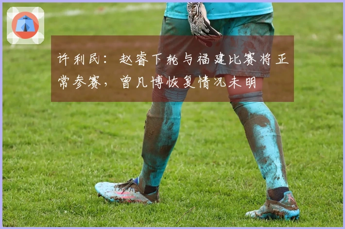 许利民：赵睿下轮与福建比赛将正常参赛，曾凡博恢复情况未明