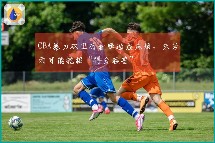 CBA暴力双卫对杜锋造成麻烦，朱芳雨可能挖掘“得分猛兽”