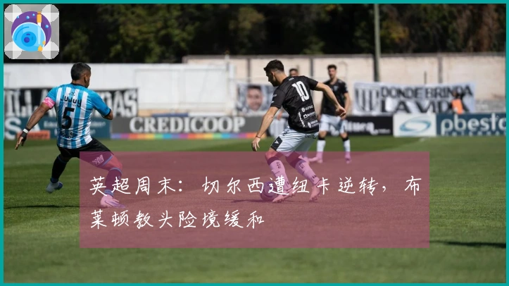 英超周末：切尔西遭纽卡逆转，布莱顿教头险境缓和